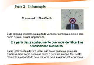 Fase 2 - Informação

            Conhecendo o Seu Cliente




É de extrema importância que todo vendedor conheça o cliente com
quem está ou estará negociando.

   É a partir deste conhecimento que você identificará as
                  necessidades existentes.
Estas informações devem incluir não só os aspectos gerais da
Empresa, bem como aspectos sobre o perfil do interlocutor. Neste
momento a capacidade de ouvir torna-se a sua principal ferramenta.
 