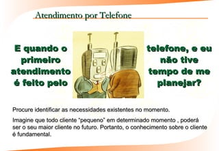 Atendimento por Telefone


 E quando o                                        telefone, e eu
  primeiro                                            não tive
atendimento                                        tempo de me
 é feito pelo                                        planejar?


Procure identificar as necessidades existentes no momento.
Imagine que todo cliente “pequeno” em determinado momento , poderá
ser o seu maior cliente no futuro. Portanto, o conhecimento sobre o cliente
é fundamental.
 