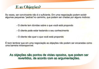 E as Objeções?
Às vezes, ser convincente não é o suficiente. Em uma negociação podem existir
algumas pequenas “pedras”no caminho, que podem ser criadas por alguns motivos:


          - O cliente tem dúvidas sobre o que você está propondo

          - O cliente pode estar testando o seu conhecimento

          - O cliente não quer o que você está propondo

É bom lembrar que em uma negociação as objeções não podem ser encaradas como
uma barreira intransponível.



   As objeções são pontos de vistas opostos, que podem ser
         revertidos, de acordo com as argumentações.
 