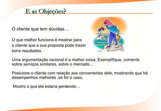 E as Objeções?

O cliente que tem dúvidas…

O que melhor funciona é mostrar para
o cliente que a sua proposta pode trazer
bons resultados.

Uma argumentação racional é a melhor coisa. Exemplifique, comente
sobre serviços similares, sobre o mercado…

Posicione o cliente com relação aos concorrentes dele, mostrando que há
desempenhos melhores ,se for o caso.

Mostre o que ele estaria perdendo…
 