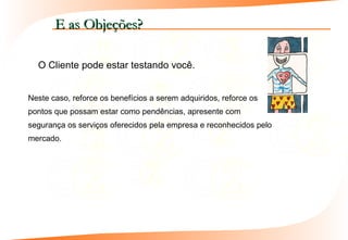 E as Objeções?

  O Cliente pode estar testando você.


Neste caso, reforce os benefícios a serem adquiridos, reforce os
pontos que possam estar como pendências, apresente com
segurança os serviços oferecidos pela empresa e reconhecidos pelo
mercado.
 