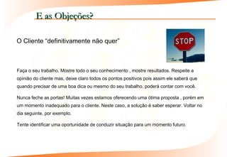 E as Objeções?

O Cliente “definitivamente não quer”



Faça o seu trabalho. Mostre todo o seu conhecimento , mostre resultados. Respeite a
opinião do cliente mas, deixe claro todos os pontos positivos pois assim ele saberá que
quando precisar de uma boa dica ou mesmo do seu trabalho, poderá contar com você.

Nunca feche as portas! Muitas vezes estamos oferecendo uma ótima proposta , porém em
um momento inadequado para o cliente. Neste caso, a solução é saber esperar. Voltar no
dia seguinte, por exemplo.

Tente identificar uma oportunidade de conduzir situação para um momento futuro.
 