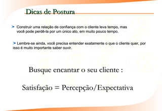 Dicas de Postura
  Construir uma relação de confiança com o cliente leva tempo, mas
  você pode perdê-la por um único ato, em muito pouco tempo.


   Lembre-se ainda, você precisa entender exatamente o que o cliente quer, por
isso é muito importante saber ouvir.




         Busque encantar o seu cliente :

     Satisfação = Percepção/Expectativa
 