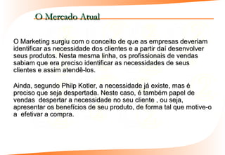 O Mercado Atual

O Marketing surgiu com o conceito de que as empresas deveriam
identificar as necessidade dos clientes e a partir daí desenvolver
seus produtos. Nesta mesma linha, os profissionais de vendas
sabiam que era preciso identificar as necessidades de seus
clientes e assim atendê-los.

Ainda, segundo Philp Kotler, a necessidade já existe, mas é
preciso que seja despertada. Neste caso, é também papel de
vendas despertar a necessidade no seu cliente , ou seja,
apresentar os benefícios de seu produto, de forma tal que motive-o
a efetivar a compra.
 