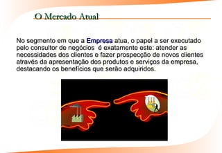 O Mercado Atual

No segmento em que a Empresa atua, o papel a ser executado
pelo consultor de negócios é exatamente este: atender as
necessidades dos clientes e fazer prospecção de novos clientes
através da apresentação dos produtos e serviços da empresa,
destacando os benefícios que serão adquiridos.
 