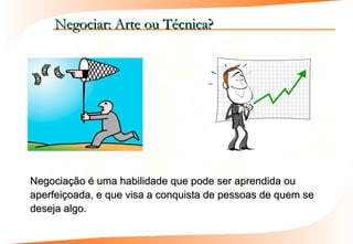 Negociar: Arte ou Técnica?




Negociação é uma habilidade que pode ser aprendida ou
aperfeiçoada, e que visa a conquista de pessoas de quem se
deseja algo.
 