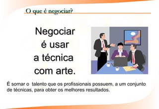 O que é negociar?


           Negociar
             é usar
           a técnica
           com arte.
É somar o talento que os profissionais possuem, a um conjunto
de técnicas, para obter os melhores resultados.
 
