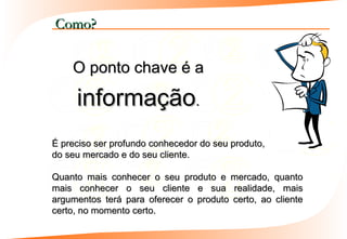 Como?


    O ponto chave é a

     informação.
É preciso ser profundo conhecedor do seu produto,
do seu mercado e do seu cliente.

Quanto mais conhecer o seu produto e mercado, quanto
mais conhecer o seu cliente e sua realidade, mais
argumentos terá para oferecer o produto certo, ao cliente
certo, no momento certo.
 