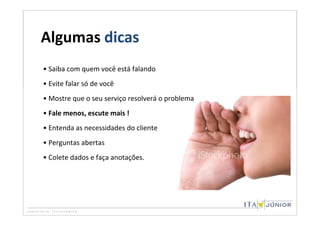 Algumas dicas
• Saiba com quem você está falando
• Evite falar só de você
• Mostre que o seu serviço resolverá o problema
• Fale menos, escute mais !
• Entenda as necessidades do cliente
• Perguntas abertas
• Colete dados e faça anotações.
 