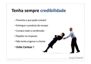 Tenha sempre credibilidade
 • Prometa o que pode cumprir

 • Entregue o produto do escopo

 • Cumpra todo o combinado

 • Rapidez na resposta

 • Não tente enganar o cliente

 • Evite Cartear !
 