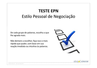 TESTE EPN
            Estilo Pessoal de Negociação


De cada grupo de palavras, escolha a que
lhe agrada mais.

Não demore a escolher, faça isso o mais
rápido que puder, com base em sua
reação imediata ou intuitiva às palavras.
 