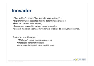 Inovador
• “Por quê?...” – como: “Por que não fazer assim...?” –
• Exploram muitos aspectos de uma determinada situação.
• Pensam por conceitos amplos,
• Encontram novas alternativas e oportunidades
• Buscam maneiras abertas, inovadoras e criativas de resolver problemas.


Podem ser consideradas:
   • “Malucas”, com a cabeça nas nuvens
   • Incapazes de tomar decisões
   • Incapazes de assumir responsabilidades.
 