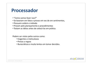 Processador
• “Como vamos fazer isso?”
• Se baseiam em fatos e provas em vez de em sentimentos,
• Possuem ordem e método
• Prezam pelo planejamento e procedimentos
• Testam as idéias antes de colocá-las em prática.


Podem ser vistos pelos outros como:
   • Exigentes e meticulosos
   • Presos a regras
   • Burocráticos e muito lentos em tomar decisões.
 