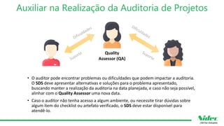 Auxiliar na Realização da Auditoria de Projetos
• O auditor pode encontrar problemas ou dificuldades que podem impactar a auditoria.
O SDS deve apresentar alternativas e soluções para o problema apresentado,
buscando manter a realização da auditoria na data planejada, e caso não seja possível,
alinhar com o Quality Assessor uma nova data.
• Caso o auditor não tenha acesso a algum ambiente, ou necessite tirar dúvidas sobre
algum item do checklist ou artefato verificado, o SDS deve estar disponível para
atendê-lo.
Quality
Assessor (QA)
 