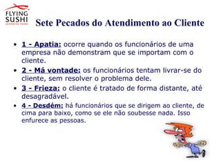 Os Sete Pecados do Atendimento ao Cliente
• 1 - Apatia: ocorre quando os funcionários de uma
empresa não demonstram que se importam com o
cliente.
• 2 - Má vontade: os funcionários tentam livrar-se do
cliente, sem resolver o problema dele.
• 3 - Frieza: o cliente é tratado de forma distante, até
desagradável.
• 4 - Desdém: há funcionários que se dirigem ao cliente, de
cima para baixo, como se ele não soubesse nada. Isso
enfurece as pessoas.
• 4 - Desdém: há funcionários que se dirigem ao
cliente, de cima para baixo, como se ele não
soubesse nada. Isso enfurece as pessoas.
 