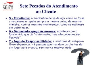 Sete Pecados do Atendimento
ao Cliente
• 5 - Robotismo: o funcionário deixa de agir como se fosse
uma pessoa e repete sempre a mesma coisa, da mesma
maneira, com os mesmos movimentos, como se estivesse
em outro lugar.
• 6 - Demasiado apego às normas: acontece com o
funcionário que diz “sinto muito, mas não podemos ser
flexíveis”.
• 7 - Jogo de Responsabilidade: a síndrome do vai-para-
lá-e-vai-para-cá. Há pessoas que mandam os clientes de
um lugar para o outro, sem nunca resolver nada.
• 6 - Demasiado apego às normas:
acontece com o funcionário que diz
“sinto muito, mas não podemos ser
 