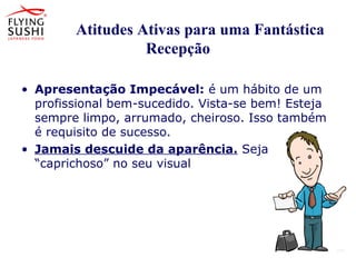 Atitudes Ativas para uma Fantástica
Recepção
• Apresentação Impecável: é um hábito de um
profissional bem-sucedido. Vista-se bem! Esteja
sempre limpo, arrumado, cheiroso. Isso também
é requisito de sucesso.
• Jamais descuide da aparência. Seja
“caprichoso” no seu visual
 