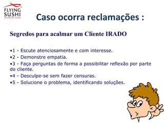 Caso ocorra reclamações :
Segredos para acalmar um Cliente IRADO
•1 - Escute atenciosamente e com interesse.
•2 - Demonstre empatia.
•3 - Faça perguntas de forma a possibilitar reflexão por parte
do cliente.
•4 - Desculpe-se sem fazer censuras.
•5 - Solucione o problema, identificando soluções.
•1 - Escute atenciosamente e com interesse.
•2 - Demonstre empatia.
 
