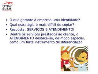 • O que garante à empresa uma identidade?
• Qual estratégia é mais difícil de copiar?
• Resposta: SERVIÇOS E ATENDIMENTO!
• Dentre os serviços prestados ao cliente, o
ATENDIMENTO destaca-se, de modo especial,
como um forte instrumento de diferenciação
 