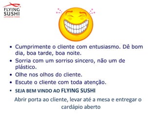 • Cumprimente o cliente com entusiasmo. Dê bom
dia, boa tarde, boa noite.
• Sorria com um sorriso sincero, não um de
plástico.
• Olhe nos olhos do cliente.
• Escute o cliente com toda atenção.
• SEJA BEM VINDO AO FLYING SUSHI
Abrir porta ao cliente, levar até a mesa e entregar o
cardápio aberto
 