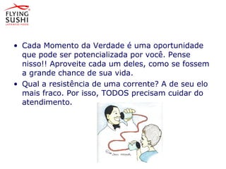 • Cada Momento da Verdade é uma oportunidade
que pode ser potencializada por você. Pense
nisso!! Aproveite cada um deles, como se fossem
a grande chance de sua vida.
• Qual a resistência de uma corrente? A de seu elo
mais fraco. Por isso, TODOS precisam cuidar do
atendimento.
Momento da Verdade é uma oportunidade que
pode ser potencializada por você.
Pense nisso!! Aproveite cada um
deles, como se fossem a grande
chance de sua vida.
 