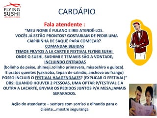 CARDÁPIO
Fala atendente :
“MEU NOME É FULANO E IREI ATENDÊ-LOS.
VOCÊS JÁ ESTÃO PRONTOS? GOSTARIAM DE PEDIR UMA
CAIPIRINHA DE SAQUÊ PARA COMEÇAR?
COMANDAR BEBIDAS
TEMOS PRATOS A LA CARTE E FESTIVAL FLYING SUSHI
ONDE O SUSHI, SASHIMI E TEMAKIS SÃO A VONTADE,
INCLUINDO ENTRADAS
(bolinho de peixe, shimeji,rolinho primavera, missoshiro e guioza).
E pratos quentes (yakisoba, tepan de salmão, anchova ou frango)
POSSO INCLUIR O FESTIVAL HAAGENDAAZS? (EXPLICAR O FESTIVAL)”
OBS: QUANDO HOUVER 2 PESSOAS, UMA OPTAR P/FESTIVAL E A
OUTRA A LACARTE, ENVIAR OS PEDIDOS JUNTOS P/A MESA,JAMAIS
SEPARADOS.
Ação do atendente – sempre com sorriso e olhando para o
cliente...mostre segurança
 