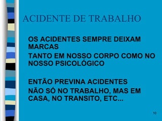 10
ACIDENTE DE TRABALHO
 OS ACIDENTES SEMPRE DEIXAM
MARCAS
 TANTO EM NOSSO CORPO COMO NO
NOSSO PSICOLÓGICO
 ENTÃO PREVINA ACIDENTES
 NÃO SÓ NO TRABALHO, MAS EM
CASA, NO TRANSITO, ETC...
 