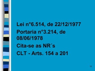  Lei n°6.514, de 22/12/1977
 Portaria n°3.214, de
08/06/1978
 Cita-se as NR´s
 CLT - Arts. 154 a 201
12
 
