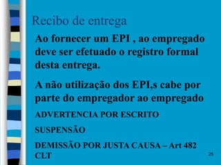 25
Recibo de entrega
Ao fornecer um EPI , ao empregado
deve ser efetuado o registro formal
desta entrega.
A não utilização dos EPI,s cabe por
parte do empregador ao empregado
ADVERTENCIA POR ESCRITO
SUSPENSÃO
DEMISSÃO POR JUSTA CAUSA – Art 482
CLT
 