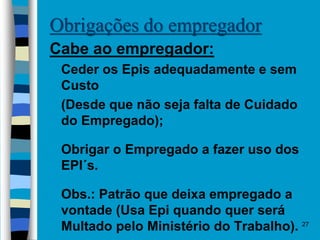 27
Obrigações do empregador
Cabe ao empregador:
 Ceder os Epis adequadamente e sem
Custo
 (Desde que não seja falta de Cuidado
do Empregado);
 Obrigar o Empregado a fazer uso dos
EPI´s.
 Obs.: Patrão que deixa empregado a
vontade (Usa Epi quando quer será
Multado pelo Ministério do Trabalho).
 