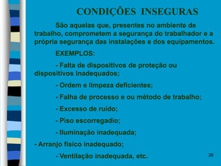 28
CONDIÇÕES INSEGURAS
São aquelas que, presentes no ambiente de
trabalho, comprometem a segurança do trabalhador e a
própria segurança das instalações e dos equipamentos.
EXEMPLOS:
- Falta de dispositivos de proteção ou
dispositivos inadequados;
- Ordem e limpeza deficientes;
- Falha de processo e ou método de trabalho;
- Excesso de ruído;
- Piso escorregadio;
- Iluminação inadequada;
- Arranjo físico inadequado;
- Ventilação inadequada, etc.
 