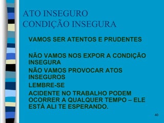 40
ATO INSEGURO
CONDIÇÃO INSEGURA
 VAMOS SER ATENTOS E PRUDENTES
 NÃO VAMOS NOS EXPOR A CONDIÇÃO
INSEGURA
 NÃO VAMOS PROVOCAR ATOS
INSEGUROS
 LEMBRE-SE
 ACIDENTE NO TRABALHO PODEM
OCORRER A QUALQUER TEMPO – ELE
ESTÁ ALI TE ESPERANDO.
 