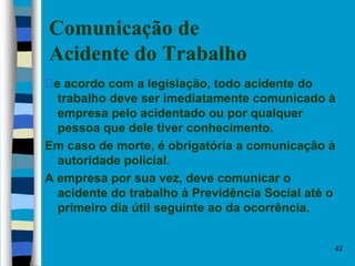 42
Comunicação de
Acidente do Trabalho
De acordo com a legislação, todo acidente do
trabalho deve ser imediatamente comunicado à
empresa pelo acidentado ou por qualquer
pessoa que dele tiver conhecimento.
Em caso de morte, é obrigatória a comunicação à
autoridade policial.
A empresa por sua vez, deve comunicar o
acidente do trabalho à Previdência Social até o
primeiro dia útil seguinte ao da ocorrência.
 