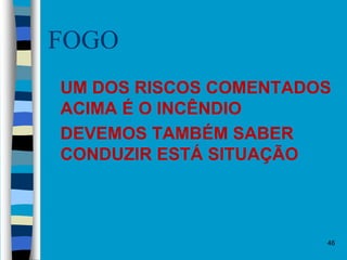 46
FOGO
 UM DOS RISCOS COMENTADOS
ACIMA É O INCÊNDIO
 DEVEMOS TAMBÉM SABER
CONDUZIR ESTÁ SITUAÇÃO
 