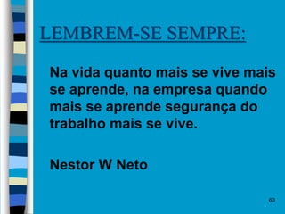 63
LEMBREM-SE SEMPRE:
 Na vida quanto mais se vive mais
se aprende, na empresa quando
mais se aprende segurança do
trabalho mais se vive.
 Nestor W Neto
 