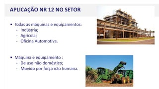 • Todas as máquinas e equipamentos:
- Indústria;
- Agrícola;
- Oficina Automotiva.
• Máquina e equipamento :
- De uso não doméstico;
- Movido por força não humana.
APLICAÇÃO NR 12 NO SETOR
 