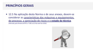 • 12.5 Na aplicação desta Norma e de seus anexos, devem-se
considerar as características das máquinas e equipamentos,
do processo, a apreciação de riscos e o estado da técnica.
(Alterado pela Portaria MTPS n.º 509, de 29 de abril de 2016)
PRINCÍPIOS GERAIS
 