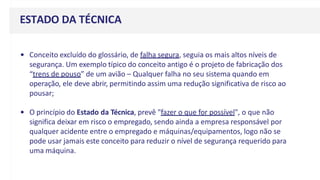 ESTADO DA TÉCNICA
• Conceito excluído do glossário, de falha segura, seguia os mais altos níveis de
segurança. Um exemplo típico do conceito antigo é o projeto de fabricação dos
“trens de pouso” de um avião – Qualquer falha no seu sistema quando em
operação, ele deve abrir, permitindo assim uma redução significativa de risco ao
pousar;
• O princípio do Estado da Técnica, prevê "fazer o que for possível", o que não
significa deixar em risco o empregado, sendo ainda a empresa responsável por
qualquer acidente entre o empregado e máquinas/equipamentos, logo não se
pode usar jamais este conceito para reduzir o nível de segurança requerido para
uma máquina.
 