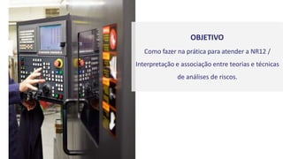 OBJETIVO
Como fazer na prática para atender a NR12 /
Interpretação e associação entre teorias e técnicas
de análises de riscos.
 