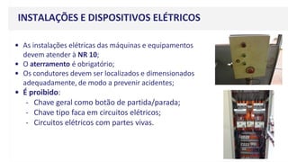 • As instalações elétricas das máquinas e equipamentos
devem atender à NR 10;
• O aterramento é obrigatório;
• Os condutores devem ser localizados e dimensionados
adequadamente, de modo a prevenir acidentes;
• É proibido:
- Chave geral como botão de partida/parada;
- Chave tipo faca em circuitos elétricos;
- Circuitos elétricos com partes vivas.
INSTALAÇÕES E DISPOSITIVOS ELÉTRICOS
 