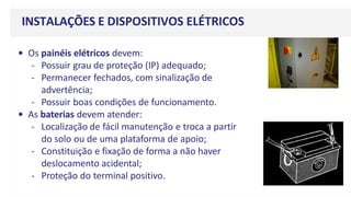 • Os painéis elétricos devem:
- Possuir grau de proteção (IP) adequado;
- Permanecer fechados, com sinalização de
advertência;
- Possuir boas condições de funcionamento.
• As baterias devem atender:
- Localização de fácil manutenção e troca a partir
do solo ou de uma plataforma de apoio;
- Constituição e fixação de forma a não haver
deslocamento acidental;
- Proteção do terminal positivo.
INSTALAÇÕES E DISPOSITIVOS ELÉTRICOS
 