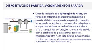 DISPOSITIVOS DE PARTIDA, ACIONAMENTO E PARADA
• Quando indicado pela apreciação de riscos, em
função da categoria de segurança requerida, o
circuito elétrico do comando da partida e parada,
inclusive de emergência, do motor das máquinas e
equipamentos deve ser redundante e atender a
uma das seguintes concepções, ou estar de acordo
com o estabelecido pelas normas técnicas
nacionais vigentes e, na falta destas, pelas normas
técnicas internacionais. (Item alterado e alíneas inseridas pela
Portaria MTPS n.º 509, de 29 de abril de 2016)
 