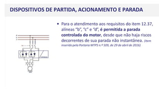 DISPOSITIVOS DE PARTIDA, ACIONAMENTO E PARADA
• Para o atendimento aos requisitos do item 12.37,
alíneas “b”, “c” e “d”, é permitida a parada
controlada do motor, desde que não haja riscos
decorrentes de sua parada não instantânea. (Item
inserido pela Portaria MTPS n.º 509, de 29 de abril de 2016)
 
