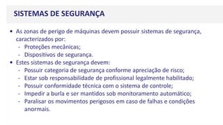 SISTEMAS DE SEGURANÇA
• As zonas de perigo de máquinas devem possuir sistemas de segurança,
caracterizados por:
- Proteções mecânicas;
- Dispositivos de segurança.
• Estes sistemas de segurança devem:
- Possuir categoria de segurança conforme apreciação de risco;
- Estar sob responsabilidade de profissional legalmente habilitado;
- Possuir conformidade técnica com o sistema de controle;
- Impedir a burla e ser mantidos sob monitoramento automático;
- Paralisar os movimentos perigosos em caso de falhas e condições
anormais.
 