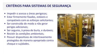 CRITÉRIOS PARA SISTEMAS DE SEGURANÇA
• Impedir o acesso a áreas perigosas;
• Estar firmemente fixados, estáveis e
compatíveis com os esforços solicitantes;
• Ser construída de modo a não gerar
perigos adicionais;
• Ser seguros, à prova de burla, e duráveis;
• Resistir às condições ambientais;
• Possuir dispositivos de intertravamento
protegidos de maneira apropriada contra
choque e sujidades.
 