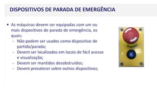 DISPOSITIVOS DE PARADA DE EMERGÊNCIA
• As máquinas devem ser equipadas com um ou
mais dispositivos de parada de emergência, os
quais:
- Não podem ser usados como dispositivo de
partida/parada;
- Devem ser localizados em locais de fácil acesso
e visualização;
- Devem ser mantidos desobstruídos;
- Devem prevalecer sobre outros dispositivos;
 