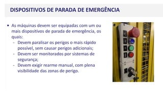 DISPOSITIVOS DE PARADA DE EMERGÊNCIA
• As máquinas devem ser equipadas com um ou
mais dispositivos de parada de emergência, os
quais:
- Devem paralisar os perigos o mais rápido
possível, sem causar perigos adicionais;
- Devem ser monitorados por sistemas de
segurança;
- Devem exigir rearme manual, com plena
visibilidade das zonas de perigo.
 