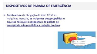 DISPOSITIVOS DE PARADA DE EMERGÊNCIA
• Excetuam-se da obrigação do item 12.56 as
máquinas manuais, as máquinas autopropelidas e
aquelas nas quais o dispositivo de parada de
emergência não possibilita a redução do risco.
 