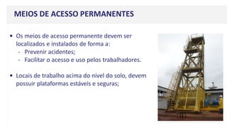 MEIOS DE ACESSO PERMANENTES
• Os meios de acesso permanente devem ser
localizados e instalados de forma a:
- Prevenir acidentes;
- Facilitar o acesso e uso pelos trabalhadores.
• Locais de trabalho acima do nível do solo, devem
possuir plataformas estáveis e seguras;
 