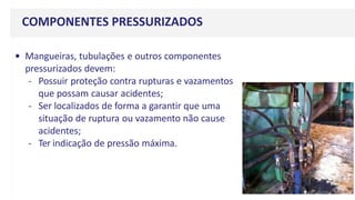 COMPONENTES PRESSURIZADOS
• Mangueiras, tubulações e outros componentes
pressurizados devem:
- Possuir proteção contra rupturas e vazamentos
que possam causar acidentes;
- Ser localizados de forma a garantir que uma
situação de ruptura ou vazamento não cause
acidentes;
- Ter indicação de pressão máxima.
 